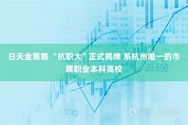 日天金策略 “杭职大”正式揭牌 系杭州唯一的市属职业本科高校