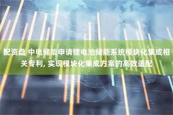 配资盘 中电储能申请锂电池储能系统模块化集成相关专利, 实现模块化集成方案的高效适配