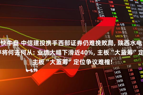 快牛盘 中信建投携手西部证券仍难挽败局, 陕西水电IPO意外叫停将何去何从: 业绩大幅下滑近40%, 主板“大蓝筹”定位争议难榷!