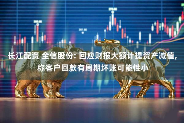 长江配资 全信股份: 回应财报大额计提资产减值, 称客户回款有周期坏账可能性小
