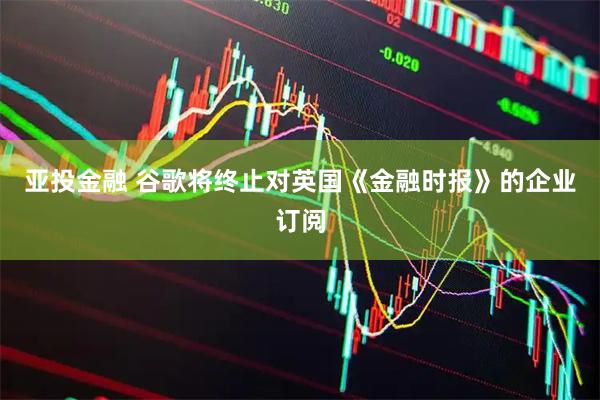 亚投金融 谷歌将终止对英国《金融时报》的企业订阅