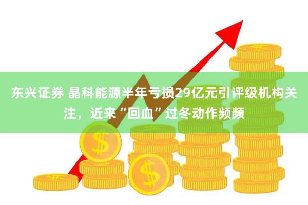 东兴证券 晶科能源半年亏损29亿元引评级机构关注，近来“回血”过冬动作频频