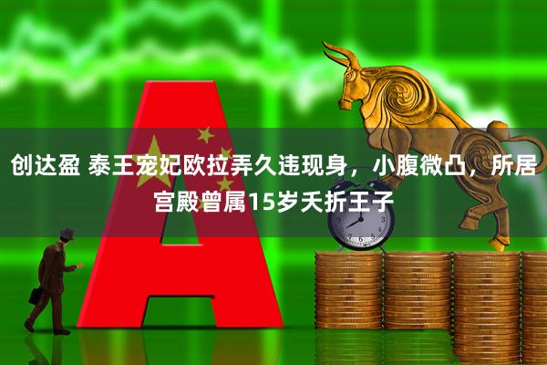 创达盈 泰王宠妃欧拉弄久违现身，小腹微凸，所居宫殿曾属15岁夭折王子