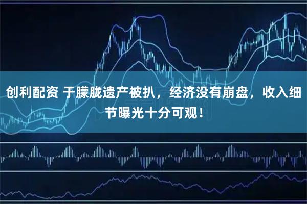 创利配资 于朦胧遗产被扒，经济没有崩盘，收入细节曝光十分可观！