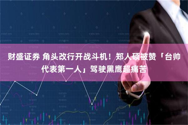 财盛证券 角头改行开战斗机！郑人硕被赞「台帅代表第一人」驾驶黑鹰超痛苦