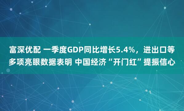 富深优配 一季度GDP同比增长5.4%，进出口等多项亮眼数据表明 中国经济“开门红”提振信心