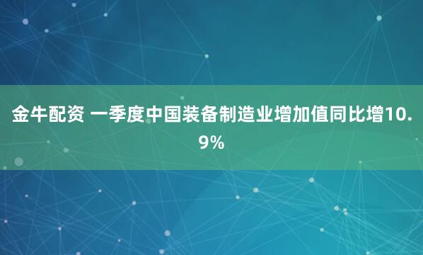 金牛配资 一季度中国装备制造业增加值同比增10.9%
