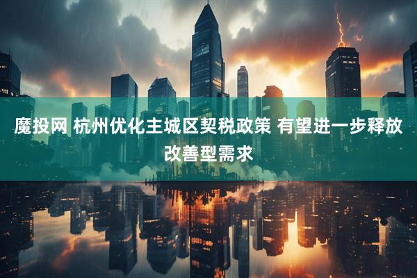 魔投网 杭州优化主城区契税政策 有望进一步释放改善型需求