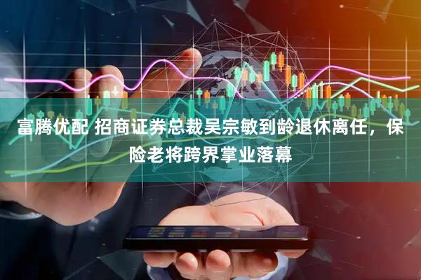 富腾优配 招商证券总裁吴宗敏到龄退休离任，保险老将跨界掌业落幕
