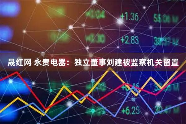 晟红网 永贵电器：独立董事刘建被监察机关留置