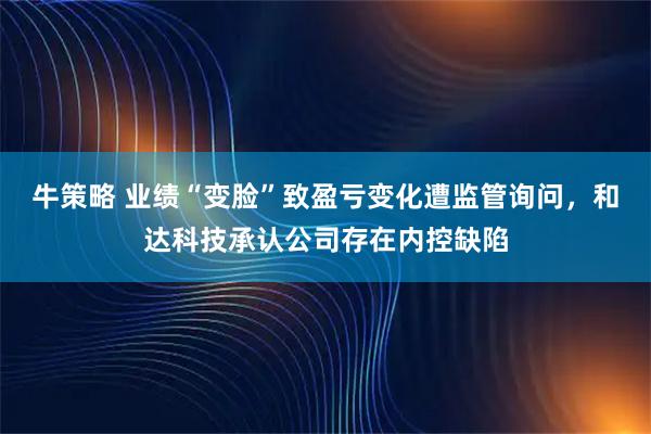 牛策略 业绩“变脸”致盈亏变化遭监管询问，和达科技承认公司存在内控缺陷