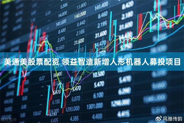 美通美股票配资 领益智造新增人形机器人募投项目