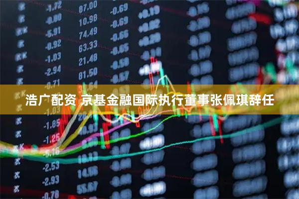 浩广配资 京基金融国际执行董事张佩琪辞任