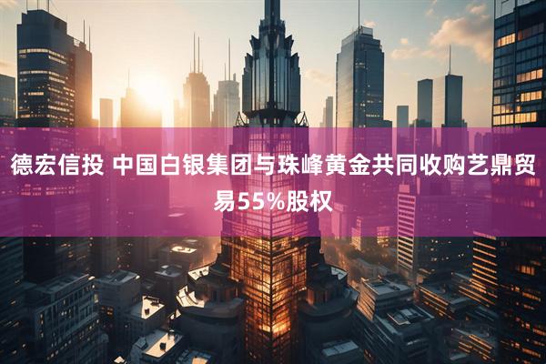 德宏信投 中国白银集团与珠峰黄金共同收购艺鼎贸易55%股权