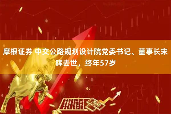 摩根证券 中交公路规划设计院党委书记、董事长宋晖去世，终年57岁