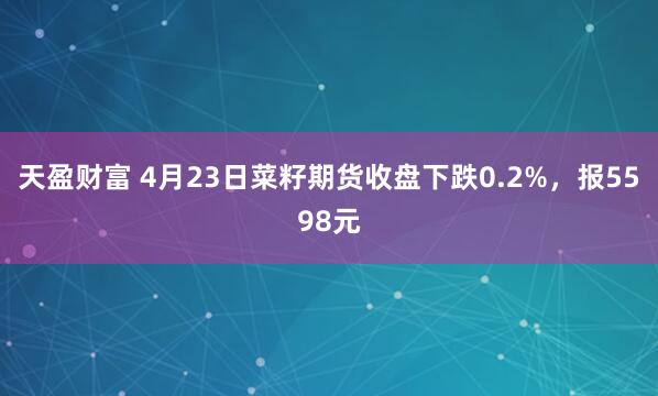 天盈财富 4月23日菜籽期货收盘下跌0.2%，报5598元