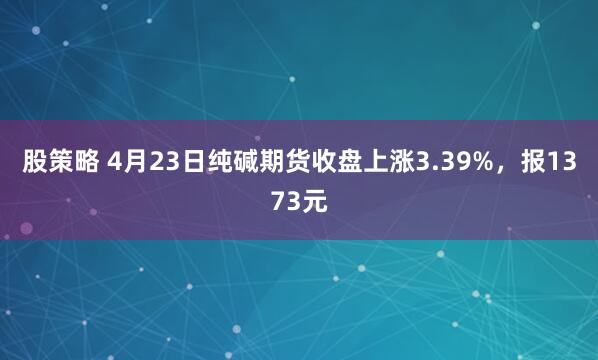 股策略 4月23日纯碱期货收盘上涨3.39%，报1373元