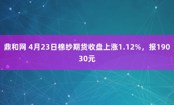 鼎和网 4月23日棉纱期货收盘上涨1.12%，报19030元