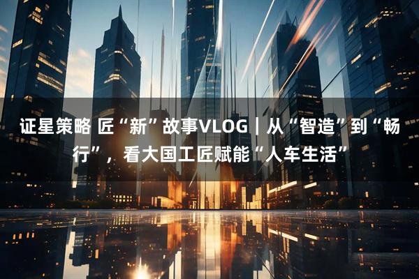 证星策略 匠“新”故事VLOG｜从“智造”到“畅行”，看大国工匠赋能“人车生活”