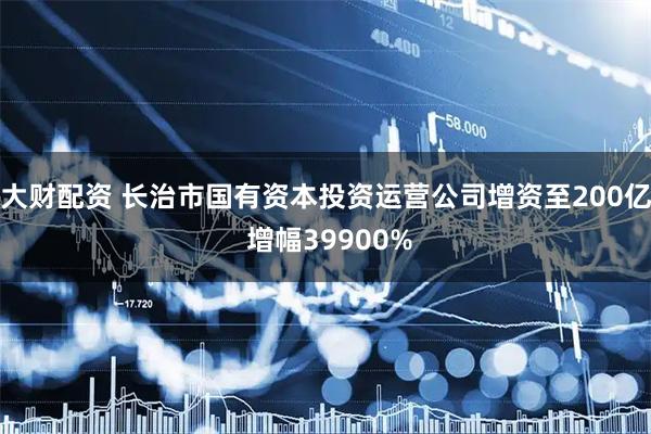大财配资 长治市国有资本投资运营公司增资至200亿 增幅39900%
