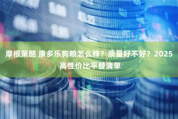 摩根策酪 康多乐狗粮怎么样？质量好不好？2025 高性价比平替清单