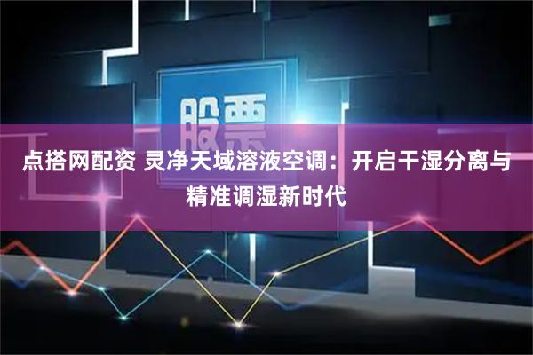 点搭网配资 灵净天域溶液空调：开启干湿分离与精准调湿新时代
