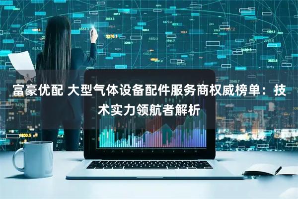 富豪优配 大型气体设备配件服务商权威榜单：技术实力领航者解析