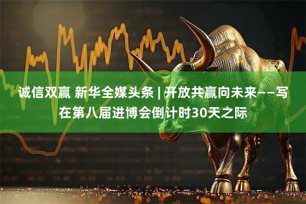 诚信双赢 新华全媒头条 | 开放共赢向未来——写在第八届进博会倒计时30天之际