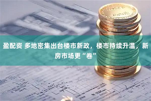 盈配资 多地密集出台楼市新政，楼市持续升温，新房市场更“卷”