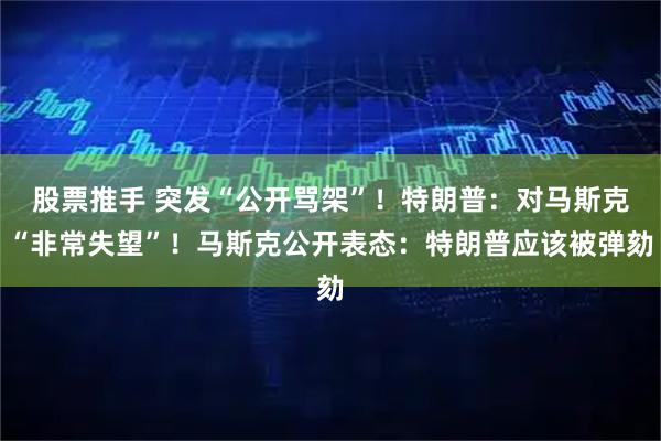 股票推手 突发“公开骂架”！特朗普：对马斯克“非常失望”！马斯克公开表态：特朗普应该被弹劾