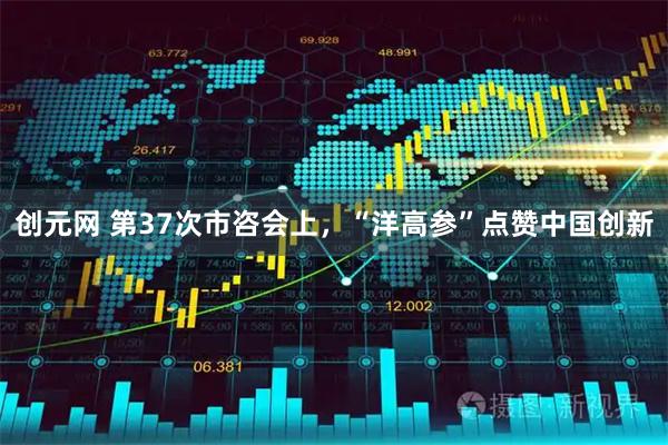 创元网 第37次市咨会上，“洋高参”点赞中国创新