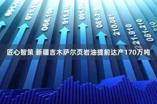 匠心智策 新疆吉木萨尔页岩油提前达产170万吨