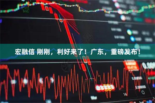宏融信 刚刚，利好来了！广东，重磅发布！