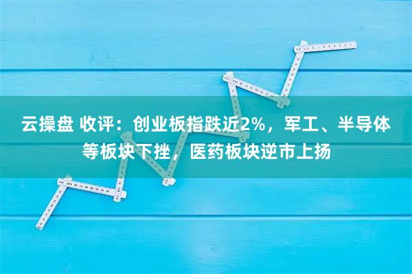 云操盘 收评:创业板指跌近2%,军工、半导体等板块下挫,医药板块逆市上扬