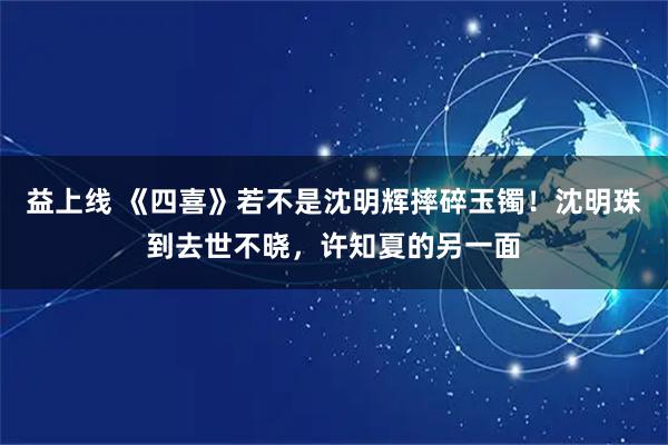 益上线 《四喜》若不是沈明辉摔碎玉镯！沈明珠到去世不晓，许知夏的另一面
