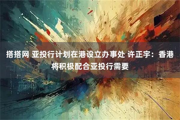 搭搭网 亚投行计划在港设立办事处 许正宇:香港将积极配合亚投行需要