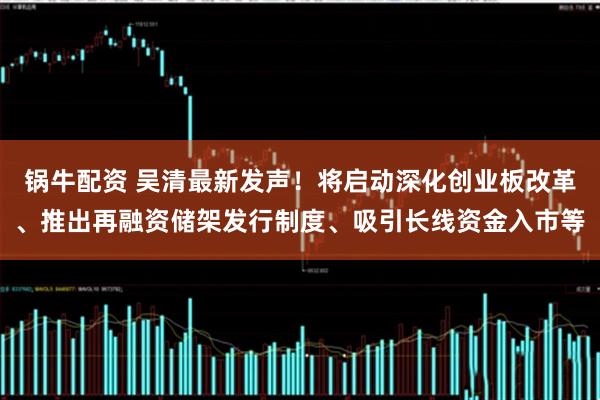 锅牛配资 吴清最新发声!将启动深化创业板改革、推出再融资储架发行制度、吸引长线资金入市等