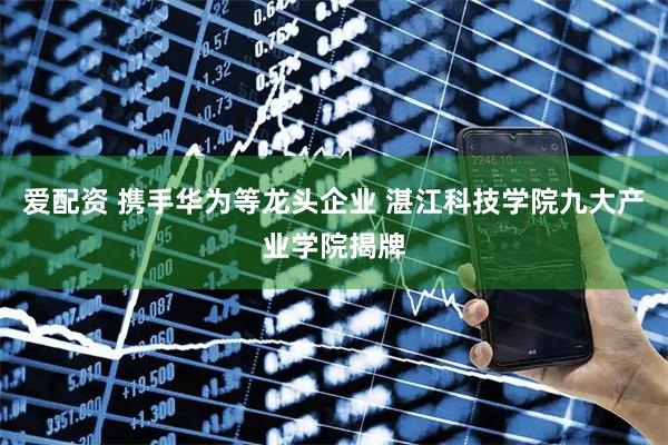 爱配资 携手华为等龙头企业 湛江科技学院九大产业学院揭牌