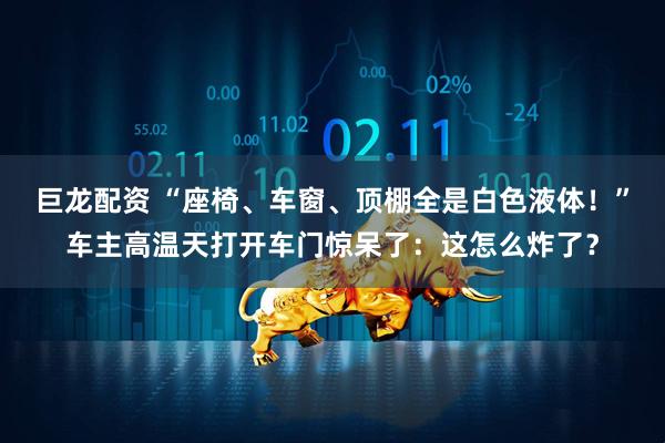 巨龙配资 “座椅、车窗、顶棚全是白色液体！”车主高温天打开车门惊呆了：这怎么炸了？