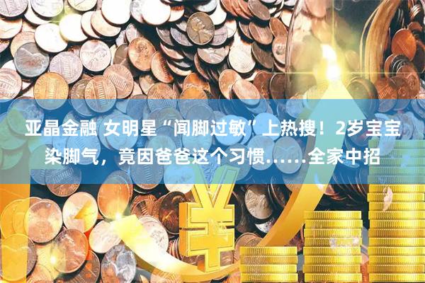 亚晶金融 女明星“闻脚过敏”上热搜！2岁宝宝染脚气，竟因爸爸这个习惯……全家中招