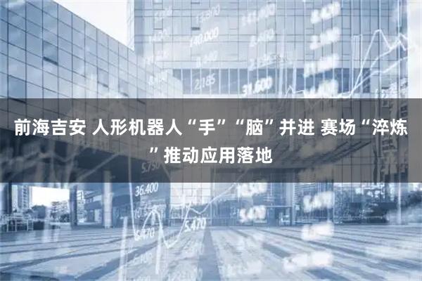 前海吉安 人形机器人“手”“脑”并进 赛场“淬炼”推动应用落地