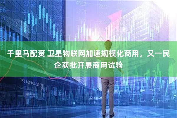 千里马配资 卫星物联网加速规模化商用，又一民企获批开展商用试验